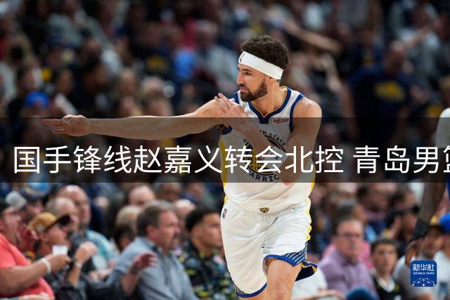 国手锋线赵嘉义转会北控 青岛男篮总经理详解球队长远规划